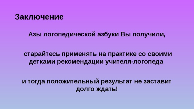 Заключение Азы логопедической азбуки Вы получили,   старайтесь применять на практике со своими детками рекомендации учителя-логопеда  и тогда положительный результат не заставит долго ждать! 