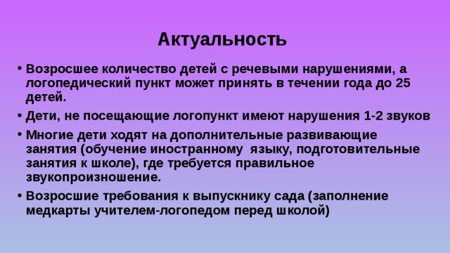 Актуальность Возросшее количество детей с речевыми нарушениями, а логопедический пункт может принять в течении года до 25 детей. Дети, не посещающие логопункт имеют нарушения 1-2 звуков Многие дети ходят на дополнительные развивающие занятия (обучение иностранному языку, подготовительные занятия к школе), где требуется правильное звукопроизношение. Возросшие требования к выпускнику сада (заполнение медкарты учителем-логопедом перед школой) 