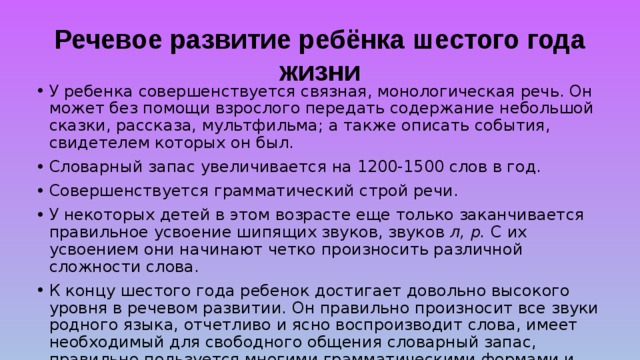 Речевое развитие ребёнка шестого года жизни У ребенка совершенствуется связная, монологическая речь. Он может без помощи взрослого передать содержание небольшой сказки, рассказа, мультфильма; а также описать события, свидетелем которых он был. Словарный запас увеличивается на 1200-1500 слов в год. Совершенствуется грамматический строй речи. У некоторых детей в этом возрасте еще только заканчивается правильное усвоение шипящих звуков, звуков л, р. С их усвоением они начинают четко произносить различной сложности слова. К концу шестого года ребенок достигает довольно высокого уровня в речевом развитии. Он правильно произносит все звуки родного языка, отчетливо и ясно воспроизводит слова, имеет необходимый для свободного общения словарный запас, правильно пользуется многими грамматическими формами и категориями, содержательней, выразительней и точнее становится его высказывания. 