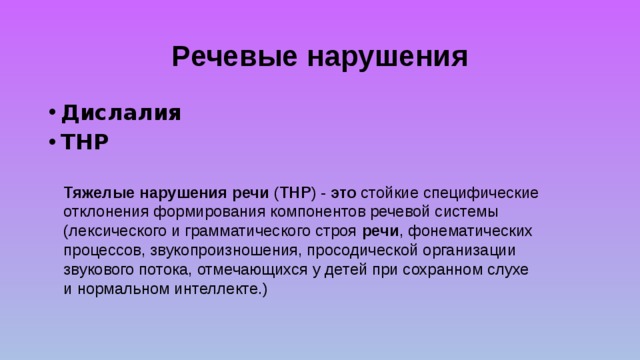 Речевые нарушения Дислалия ТНР Тяжелые  нарушения  речи ( ТНР ) - это стойкие специфические отклонения формирования компонентов речевой системы (лексического и грамматического строя речи , фонематических процессов, звукопроизношения, просодической организации звукового потока, отмечающихся у детей при сохранном слухе и нормальном интеллекте.) 