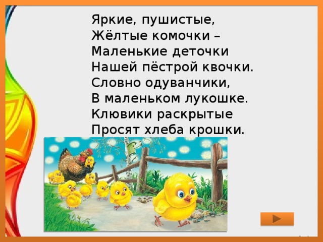 Яркие, пушистые,  Жёлтые комочки –  Маленькие деточки  Нашей пёстрой квочки.  Словно одуванчики,  В маленьком лукошке.  Клювики раскрытые  Просят хлеба крошки.   