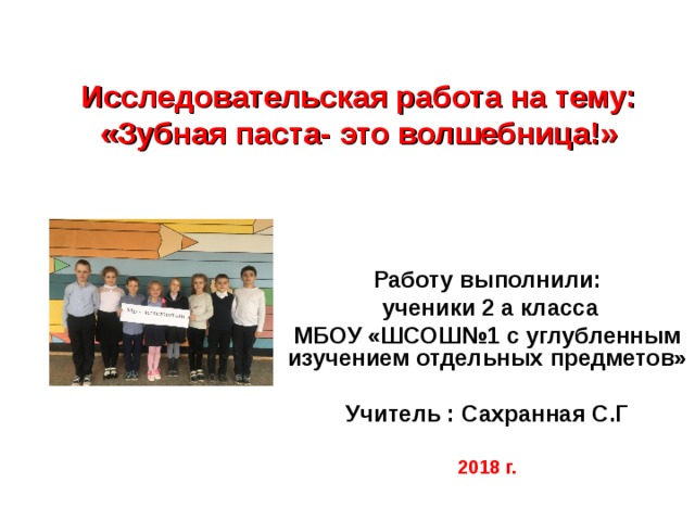 Исследовательская работа на тему:  «Зубная паста- это волшебница!» Работу выполнили:  ученики 2 а класса МБОУ «ШСОШ№1 с углубленным изучением отдельных предметов»  Учитель : Сахранная С.Г 2018 г.  