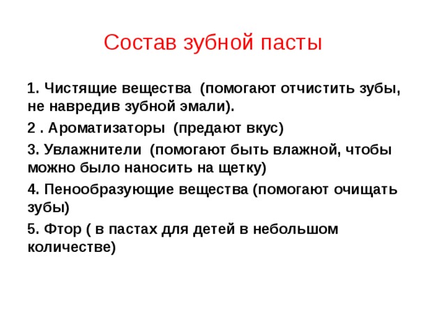 Состав зубной пасты 1. Чистящие вещества (помогают отчистить зубы, не навредив зубной эмали). 2 . Ароматизаторы (предают вкус) 3. Увлажнители (помогают быть влажной, чтобы можно было наносить на щетку) 4. Пенообразующие вещества (помогают очищать зубы) 5. Фтор ( в пастах для детей в небольшом количестве)  