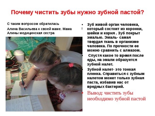 Почему чистить зубы нужно зубной пастой? С таким вопросом обратилась Алина Васильева к своей маме. Мама Алины медицинская сестра Зуб живой орган человека, который состоит из коронки, шейки и корня . Зуб покрыт эмалью. Эмаль- самая твердая ткань в организме человека. По прочности ее можно сравнить с алмазом.  Спустя какое то время после еды, на эмали образуется зубной налет. Зубной налет- это тонкая пленка. Справиться с зубным налетом может только зубная паста, избавив нас от вредных бактерий. Вывод: чистить зубы необходимо зубной пастой ! 