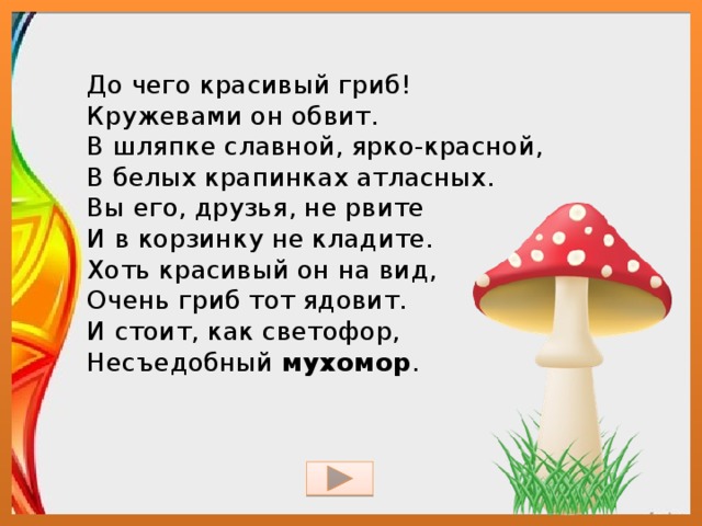 До чего красивый гриб!  Кружевами он обвит.  В шляпке славной, ярко-красной,  В белых крапинках атласных.  Вы его, друзья, не рвите  И в корзинку не кладите.  Хоть красивый он на вид,  Очень гриб тот ядовит.  И стоит, как светофор,  Несъедобный  мухомор . 