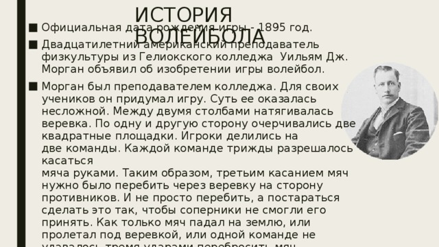 ИСТОРИЯ ВОЛЕЙБОЛА Официальная дата рождения игры - 1895 год. Двадцатилетний американский преподаватель физкультуры из Гелиокского колледжа Уильям Дж. Морган объявил об изобретении игры волейбол. Морган был преподавателем колледжа. Для своих учеников он придумал игру. Суть ее оказалась несложной. Между двумя столбами натягивалась веревка. По одну и другую сторону очерчивались две квадратные площадки. Игроки делились на  две команды. Каждой команде трижды разрешалось касаться  мяча руками. Таким образом, третьим касанием мяч нужно было перебить через веревку на сторону противников. И не просто перебить, а постараться сделать это так, чтобы соперники не смогли его принять. Как только мяч падал на землю, или пролетал под веревкой, или одной команде не удавалось тремя ударами перебросить мяч противникам, другой команде засчитывалось очко. Морган назвал игру «минтонет» (мяч в воздухе) 