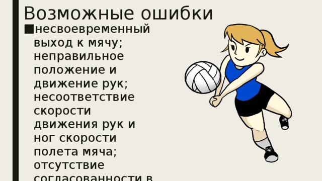 Возможные ошибки  несвоевременный выход к мячу; неправильное положение и движение рук; несоответствие скорости движения рук и ног скорости полета мяча; отсутствие согласованности в движении рук, туловища и ног.  