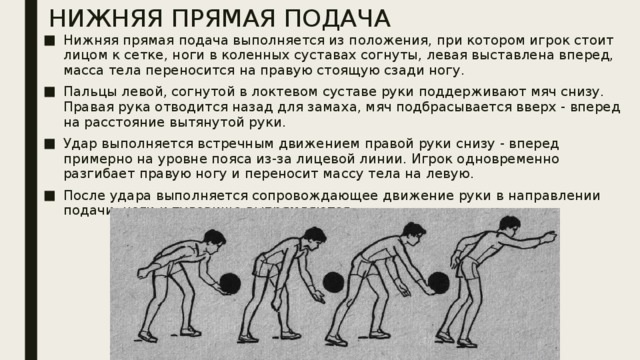 НИЖНЯЯ ПРЯМАЯ ПОДАЧА Нижняя прямая подача выполняется из положения, при котором игрок стоит лицом к сетке, ноги в коленных суставах согнуты, левая выставлена вперед, масса тела переносится на правую стоящую сзади ногу. Пальцы левой, согнутой в локтевом суставе руки поддерживают мяч снизу. Правая рука отводится назад для замаха, мяч подбрасывается вверх - вперед на расстояние вытянутой руки. Удар выполняется встречным движением правой руки снизу - вперед примерно на уровне пояса из-за лицевой линии. Игрок одновременно разгибает правую ногу и переносит массу тела на левую. После удара выполняется сопровождающее движение руки в направлении подачи, ноги и туловище выпрямляются. 