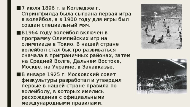 7 июля 1896 г. в Колледже г. Спрингфилда была сыграна первая игра в волейбол, а в 1900 году для игры был создан специальный мяч. В1964 году волейбол включен в программу Олимпийских игр на олимпиаде в Токио. В нашей стране волейбол стал быстро развиваться сначала в приграничных районах, затем на Средней Волге, Дальнем Востоке, Москве, на Украине, в Закавказье. В январе 1925 г. Московский совет физкультуры разработал и утвердил первые в нашей стране правила по волейболу, в которых имелись расхождения с официальными международными правилами. 