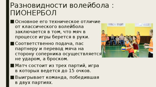 Разновидности волейбола : ПИОНЕРБОЛ Основное его техническое отличие от классического волейбола заключается в том, что мяч в процессе игры берется в руки. Соответственно подача, пас партнеру и перевод мяча на сторону соперника осуществляется не ударом, а броском. Матч состоит из трех партий, игра в которых ведется до 15 очков. Выигрывает команда, победившая в двух партиях.  