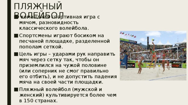 ПЛЯЖНЫЙ ВОЛЕЙБОЛ   командная спортивная игра с мячом, разновидность классического волейбола. Спортсмены играют босиком на песчаной площадке, разделенной пополам сеткой. Цель игры – ударами рук направить мяч через сетку так, чтобы он приземлился на чужой половине (или соперник не смог правильно его отбить), и не допустить падения мяча на своей части площадки. Пляжный волейбол (мужской и женский) культивируется более чем в 150 странах. 