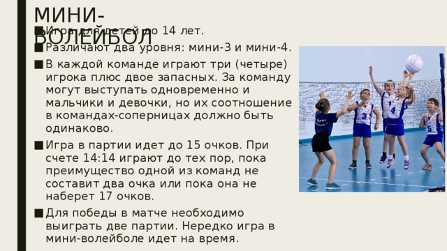 МИНИ-ВОЛЕЙБОЛ Игра для детей до 14 лет. Различают два уровня: мини-3 и мини-4. В каждой команде играют три (четыре) игрока плюс двое запасных. За команду могут выступать одновременно и мальчики и девочки, но их соотношение в командах-соперницах должно быть одинаково. Игра в партии идет до 15 очков. При счете 14:14 играют до тех пор, пока преимущество одной из команд не составит два очка или пока она не наберет 17 очков. Для победы в матче необходимо выиграть две партии. Нередко игра в мини-волейболе идет на время.  