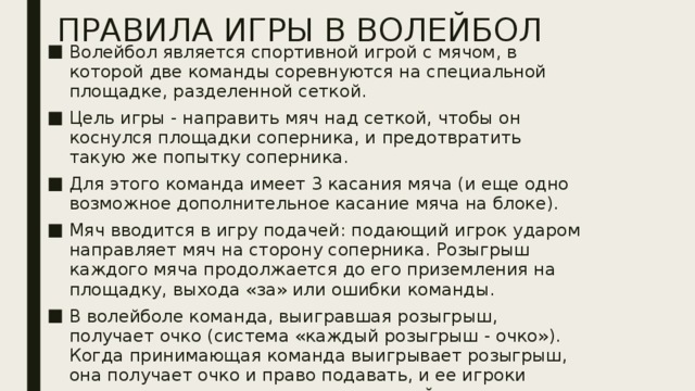 ПРАВИЛА ИГРЫ В ВОЛЕЙБОЛ Волейбол является спортивной игрой с мячом, в которой две команды соревнуются на специальной площадке, разделенной сеткой. Цель игры - направить мяч над сеткой, чтобы он коснулся площадки соперника, и предотвратить такую же попытку соперника. Для этого команда имеет 3 касания мяча (и еще одно возможное дополнительное касание мяча на блоке). Мяч вводится в игру подачей: подающий игрок ударом направляет мяч на сторону соперника. Розыгрыш каждого мяча продолжается до его приземления на площадку, выхода «за» или ошибки команды. В волейболе команда, выигравшая розыгрыш, получает очко (система «каждый розыгрыш - очко»). Когда принимающая команда выигрывает розыгрыш, она получает очко и право подавать, и ее игроки переходят на одну позицию по часовой стрелке.  