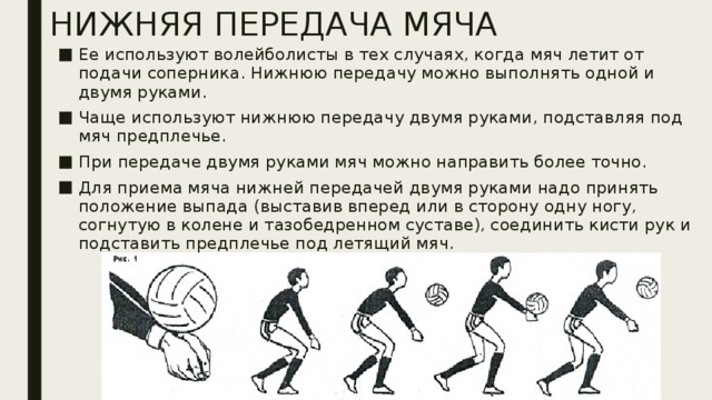НИЖНЯЯ ПЕРЕДАЧА МЯЧА Ее используют волейболисты в тех случаях, когда мяч летит от подачи соперника. Нижнюю передачу можно выполнять одной и двумя руками. Чаще используют нижнюю передачу двумя руками, подставляя под мяч предплечье. При передаче двумя руками мяч можно направить более точно. Для приема мяча нижней передачей двумя руками надо принять положение выпада (выставив вперед или в сторону одну ногу, согнутую в колене и тазобедренном суставе), соединить кисти рук и подставить предплечье под летящий мяч. 
