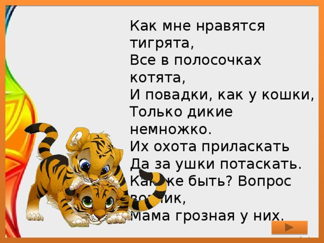 Как мне нравятся тигрята,  Все в полосочках котята,  И повадки, как у кошки,  Только дикие немножко.  Их охота приласкать  Да за ушки потаскать.  Как же быть? Вопрос возник,  Мама грозная у них. 
