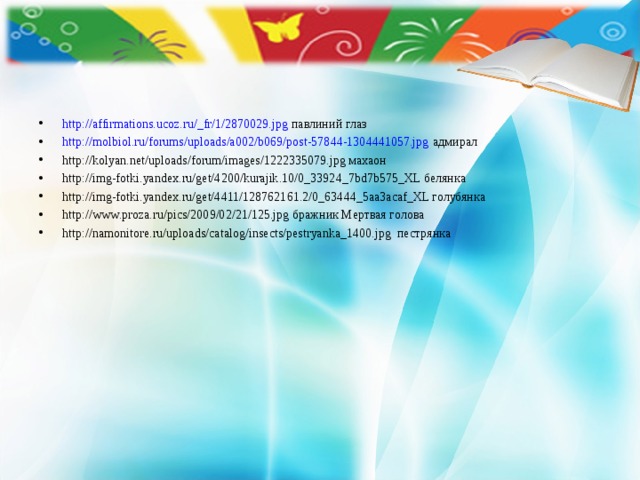 http://affirmations.ucoz.ru/_fr/1/2870029.jpg павлиний глаз http://molbiol.ru/forums/uploads/a002/b069/post-57844-1304441057.jpg адмирал http://kolyan.net/uploads/forum/images/1222335079.jpg махаон http://img-fotki.yandex.ru/get/4200/kurajik.10/0_33924_7bd7b575_XL белянка http://img-fotki.yandex.ru/get/4411/128762161.2/0_63444_5aa3acaf_XL голубянка http://www.proza.ru/pics/2009/02/21/125.jpg бражник Мертвая голова http://namonitore.ru/uploads/catalog/insects/pestryanka_1400.jpg пестрянка 