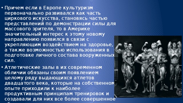 Причем если в Европе культуризм первоначально развивался как часть циркового искусства, становясь частью представлений по демонстрации силы для массового зрителя, то в Америке значительный интерес к этому новому направлению появился в связи с укрепляющим воздействием на здоровье, а также возможностью использования в подготовке личного состава вооруженных сил. Атлетические залы в их современном обличии обязаны своим появлением целому ряду выдающихся атлетов двадцатого века, которые на собственном опыте приходили к наиболее продуктивным принципам тренировок и создавали для них все более совершенное оборудование. 