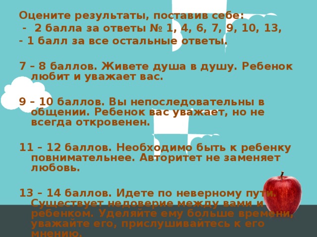 Оцените результаты, поставив себе:  - 2 балла за ответы № 1, 4, 6, 7, 9, 10, 13, - 1 балл за все остальные ответы.  7 – 8 баллов. Живете душа в душу. Ребенок любит и уважает вас.  9 – 10 баллов. Вы непоследовательны в общении. Ребенок вас уважает, но не всегда откровенен.  11 – 12 баллов. Необходимо быть к ребенку повнимательнее. Авторитет не заменяет любовь.  13 – 14 баллов. Идете по неверному пути. Существует недоверие между вами и ребенком. Уделяйте ему больше времени, уважайте его, прислушивайтесь к его мнению. 
