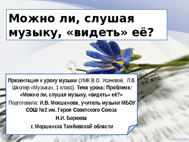 Можно ли, слушая музыку, «видеть» её? Презентация  к уроку музыки (УМК В.О. Усачевой, Л.В. Школяр «Музыка», 1 класс). Тема урока: Проблема: «Можно ли, слушая музыку, «видеть» её?» Подготовила: И.В. Мокшанова , учитель музыки МБОУ СОШ №2 им. Героя Советского Союза Н.И. Бореева г. Моршанска Тамбовской области