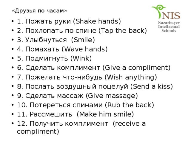 «Друзья по часам» 1. Пожать руки (Shake hands) 2. Похлопать по спине (Tap the back) 3. Улыбнуться (Smile) 4. Помахать (Wave hands) 5. Подмигнуть (Wink) 6. Сделать комплимент (Give a compliment) 7. Пожелать что-нибудь (Wish anything) 8. Послать воздушный поцелуй (Send a kiss) 9. Сделать массаж (Give massage) 10. Потереться спинами (Rub the back) 11. Рассмешить (Make him smile) 12. Получить комплимент (receive a compliment) 