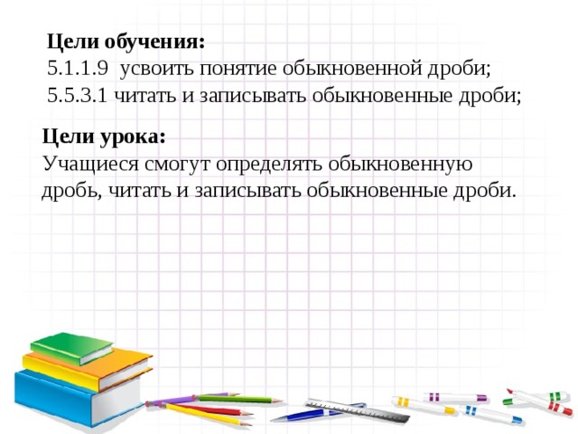 Цели обучения: 5.1.1.9 усвоить понятие обыкновенной дроби; 5.5.3.1 читать и записывать обыкновенные дроби; Цели урока: Учащиеся смогут определять обыкновенную дробь, читать и записывать обыкновенные дроби. 