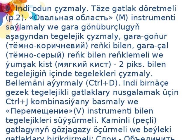 9. Indi odun çyzmaly. Täze gatlak döretmeli (p.2). «Овальная область» (М) instrumenti saýlamaly we gara gönüburçlugyň aşagyndan tegelejik çyzmaly, gara-goňur (тёмно-коричневий) reňki bilen, gara-çal (тёмно-серый) reňk bilen reňklemeli we ýumşak kist (мягкий кист) - 2 piks. bilen tegelejigiň içinde tegelekleri çyzmaly. Bellemäni aýyrmaly (Ctrl+D). Indi birnäçe gezek tegelejikli gatlaklary nusgalamak üçin Ctrl+J kombinasiýany basmaly we «Перемещение»(V) instrumenti bilen tegelejikleri süýşürmeli. Kaminli (peçli) gatlagynyň gözjagazy öçürmeli we beýleki gatlaklary birikdirmeli: Слои - Объединить видимые (Shift+Ctrl+E) we hemme odunlar bir gatlakda bolar.  10. Kaminli gatlagyň gözjagazyny ýakmaly. 