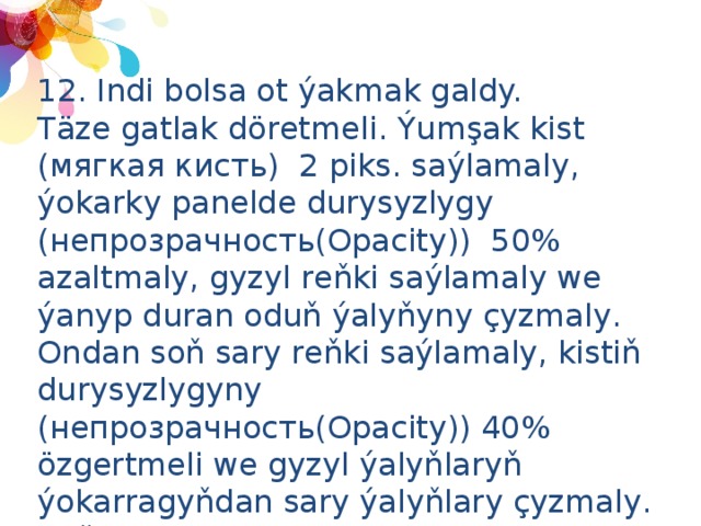 12. Indi bolsa ot ýakmak galdy. Täze gatlak döretmeli. Ýumşak kist (мягкая кисть) 2 piks. saýlamaly, ýokarky panelde durysyzlygy (непрозрачность(Opacity)) 50% azaltmaly, gyzyl reňki saýlamaly we ýanyp duran oduň ýalyňyny çyzmaly. Ondan soň sary reňki saýlamaly, kistiň durysyzlygyny (непрозрачность(Opacity)) 40% özgertmeli we gyzyl ýalyňlaryň ýokarragyňdan sary ýalyňlary çyzmaly. Soňra durysyzlygy (непрозрачность(Opacity)) 20% özgertmeli we çal reňkli odunyň tüssesini çyzmaly. Mysal üçin : 