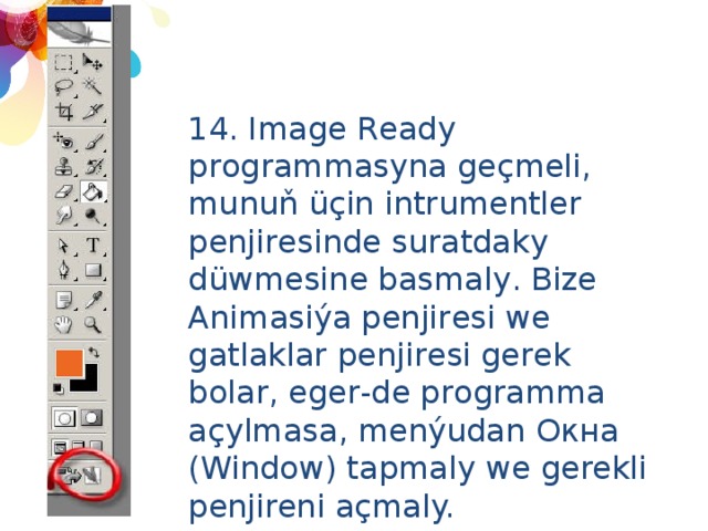 14. Image Ready programmasyna geçmeli, munuň üçin intrumentler penjiresinde suratdaky düwmesine basmaly. Bize Animasiýa penjiresi we gatlaklar penjiresi gerek bolar, eger-de programma açylmasa, menýudan Окна (Window) tapmaly we gerekli penjireni açmaly. 