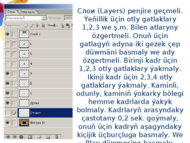 Слои (Layers) penjire geçmeli. Ýeňillik üçin otly gatlaklary 1,2,3 we ş.m. Bilen atlaryny özgertmeli. Onuň üçin gatlagyň adyna iki gezek çep düwmäni basmaly we ady özgertmeli. Birinji kadr üçin 1,2,3 otly gatlaklary ýakmaly. Ikinji kadr üçin 2,3,4 otly gatlaklary ýakmaly. Kaminli, odunly, kaminiň ýokarky bölegi hemme kadrlarda ýakyk bolmaly. Kadrlaryň arasyndaky çastotany 0,2 sek. goýmaly, onuň üçin kadryň aşagyndaky kiçijik üçburçluga basmaly. We Play düwmesine basmaly. Animasiýany saklamak üçin: Файл - Сохранить оптимизированный как(сохранять в формате gif). 