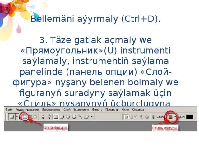 Bellemäni aýyrmaly (Ctrl+D). 3. Täze gatlak açmaly we «Прямоугольник»(U) instrumenti saýlamaly, instrumentiň saýlama panelinde (панель опции) «Слой-фигура» nyşany belenen bolmaly we figuranyň suradyny saýlamak üçin «Стиль» nyşanynyň üçburçlugyna 