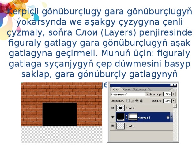 Kerpiçli gönüburçlugy gara gönüburçlugyň ýokarsynda we aşakgy çyzygyna çenli çyzmaly, soňra Слои (Layers) penjiresinde figuraly gatlagy gara gönüburçlugyň aşak gatlagyna geçirmeli. Munuň üçin: figuraly gatlaga syçanjygyň çep düwmesini basyp saklap, gara gönüburçly gatlagynyň aşagyna geçirmeli. 
