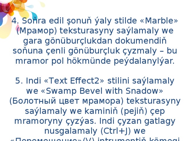 4. Soňra edil şonuň ýaly stilde «Marble» (Мрамор) teksturasyny saýlamaly we gara gönüburçlukdan dokumendiň soňuna çenli gönüburçluk çyzmaly – bu mramor pol hökmünde peýdalanylýar.  5. Indi «Text Effect2» stilini saýlamaly we «Swamp Bevel with Snadow» (Болотный цвет мрамора) teksturasyny saýlamaly we kaminiň (pejiň) çep mramoryny çyzýas. Indi çyzan gatlagy nusgalamaly (Ctrl+J) we «Перемещение»(V) intrumentiň kömegi bilen gönüburçlugy kaminiň sag bölegine geçirmeli. 