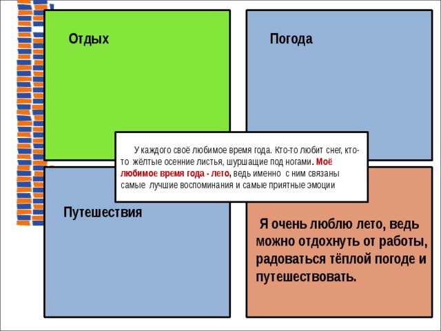   Отдых  Погода  У каждого своё любимое время года. Кто-то любит снег, кто-то жёлтые осенние листья, шуршащие под ногами . Моё любимое время года - лето , ведь именно с ним связаны самые лучшие воспоминания и самые приятные эмоции  Я очень люблю лето, ведь можно отдохнуть от работы, радоваться тёплой погоде и путешествовать.   Путешествия  на доске  
