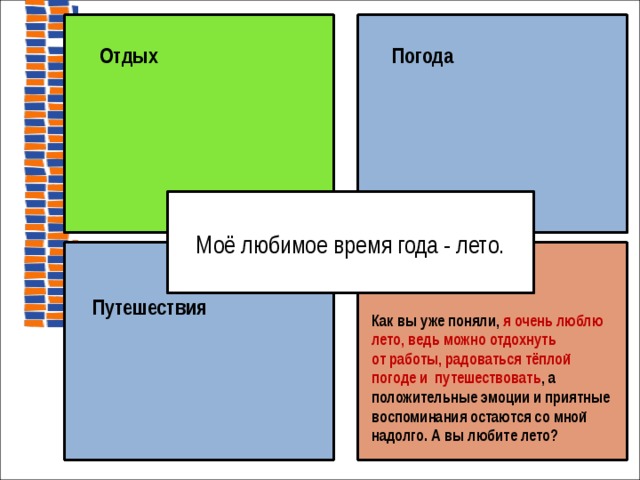   Отдых  Погода  Моё любимое время года - лето. Как вы уже поняли, я очень люблю лето, ведь можно отдохнуть от работы, радоваться тёплой погоде и путешествовать , а положительные эмоции и приятные воспоминания остаются со мной надолго. А вы любите лето?  Путешествия  на доске  