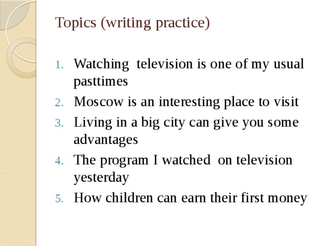 Topics (writing practice)   Watching television is one of my usual pasttimes Moscow is an interesting place to visit Living in a big city can give you some advantages The program I watched on television yesterday How children can earn their first money 