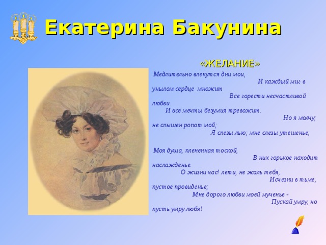 Екатерина Бакунина «ЖЕЛАНИЕ»  Медлительно влекутся дни мои, И каждый миг в унылом сердце множит Все горести несчастливой любви И все мечты безумия тревожит. Но я молчу; не слышен ропот мой; Я слезы лью; мне слезы утешенье;    Моя душа, плененная тоской, В них горькое находит наслажденье. О жизни час! лети, не жаль тебя, Исчезни в тьме, пустое провиденье; Мне дорого любви моей мученье - Пускай умру, но пусть умру любя ! 
