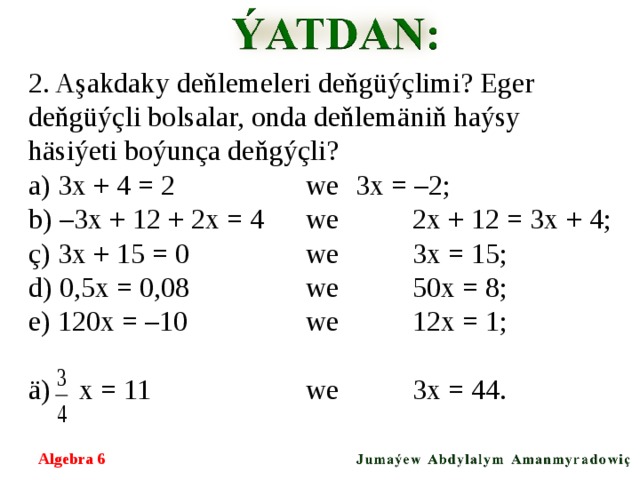 2. Aşakdaky deňlemeleri deňgüýçlimi? Eger deňgüýçli bolsalar, onda deňlemäniň haýsy häsiýeti boýunça deňgýçli? a) 3х + 4 = 2   we  3х = –2; b) –3х + 12 + 2х = 4  we  2х + 12 = 3х + 4; ç) 3х + 15 = 0   we  3х = 15; d) 0,5х = 0,08   we  50х = 8; e) 120х = –10   we  12х = 1; ä) x = 11   we  3х = 44. Algebra 6  