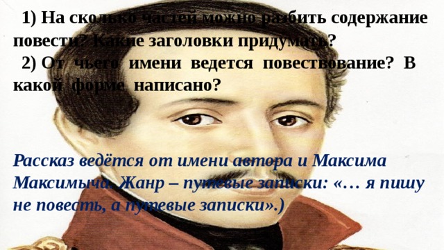 1) На сколько частей можно разбить содержание повести? Какие заголовки придумать? 2) От чьего имени ведется повествование? В какой форме написано? Рассказ ведётся от имени автора и Максима Максимыча. Жанр – путевые записки: «… я пишу не повесть, а путевые записки».) 