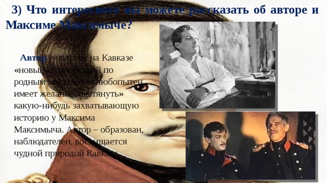 3) Что интересного вы можете рассказать об авторе и Максиме Максимыче? Автор – человек на Кавказе «новый», тоскующий по родным местам. Он любопытен, имеет желание «вытянуть» какую-нибудь захватывающую историю у Максима Максимыча. Автор – образован, наблюдателен, восхищается чудной природой Кавказа. 
