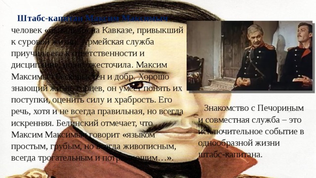 Штабс-капитан Максим Максимыч – человек «бывалый» на Кавказе, привыкший к суровой жизни. Армейская служба приучила его к ответственности и дисциплине, но не ожесточила. Максим Максимыч бескорыстен и добр. Хорошо знающий жизнь горцев, он умеет понять их поступки, оценить силу и храбрость. Его речь, хотя и не всегда правильная, но всегда искренняя. Белинский отмечает, что Максим Максимыч говорит «языком простым, грубым, но всегда живописным, всегда трогательным и потрясающим…». Знакомство с Печориным и совместная служба – это исключительное событие в однообразной жизни штабс-капитана. 