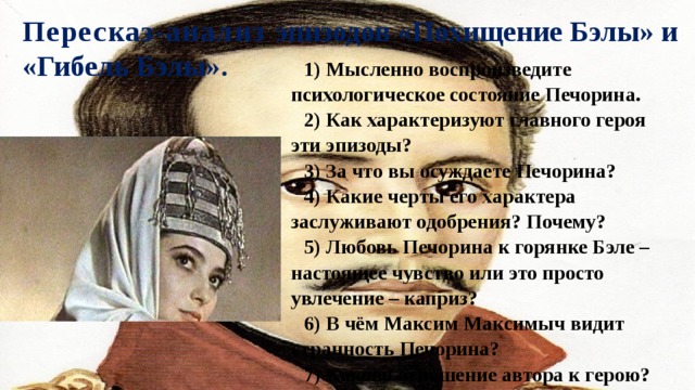 Пересказ-анализ эпизодов «Похищение Бэлы» и «Гибель Бэлы». 1) Мысленно воспроизведите психологическое состояние Печорина. 2) Как характеризуют главного героя эти эпизоды? 3) За что вы осуждаете Печорина? 4) Какие черты его характера заслуживают одобрения? Почему? 5) Любовь Печорина к горянке Бэле – настоящее чувство или это просто увлечение – каприз? 6) В чём Максим Максимыч видит странность Печорина? 7) Каково отношение автора к герою? 