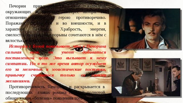 Печорин привлекает к себе внимание окружающих и вызывает интерес автора. Но отношение автора к герою противоречиво. Поражают странности и во внешности, и в характере Печорина. Храбрость, энергия, смелость, благородные порывы сочетаются в нём с вялостью и безразличием. История с Бэлой показывает, что у Печорина сильная воля, он умеет добиваться поставленной цели. Это вызывает к нему симпатии. Но в то же время автор осуждает его за мелочные и эгоистические поступки, привычку считаться только со своими желаниями. Противоречивость Печорина и раскрывается в последующих главах романа со всей полнотой, обнаруживая «болезнь» поколения того времени. 