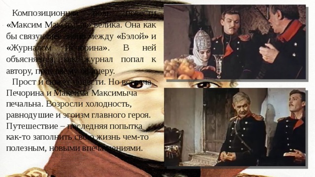 Композиционная роль повести «Максим Максимыч» велика. Она как бы связующее звено между «Бэлой» и «Журналом Печорина». В ней объясняется, как журнал попал к автору, приезжему офицеру. Прост и сюжет повести. Но встреча Печорина и Максима Максимыча печальна. Возросли холодность, равнодушие и эгоизм главного героя. Путешествие – последняя попытка как-то заполнить свою жизнь чем-то полезным, новыми впечатлениями. 