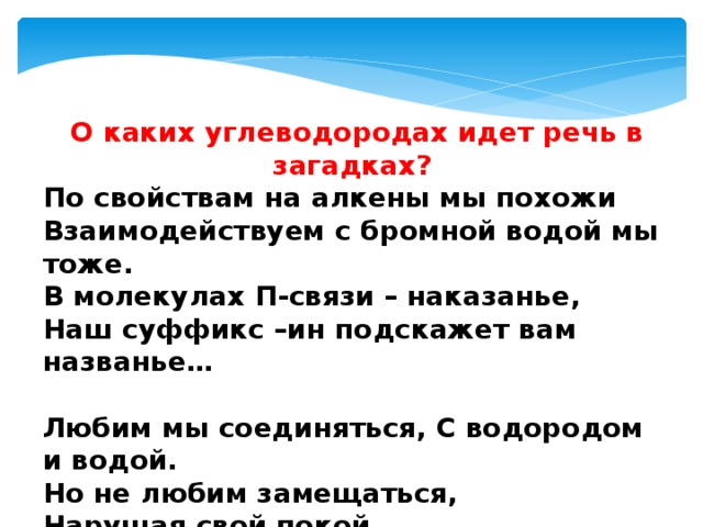 О каких углеводородах идет речь в загадках? По свойствам на алкены мы похожи Взаимодействуем с бромной водой мы тоже.  В молекулах П-связи – наказанье,  Наш суффикс –ин подскажет вам названье…  Любим мы соединяться, С водородом и водой.  Но не любим замещаться,  Нарушая свой покой.  Можно получить из нас  Полимеры – высший класс! 