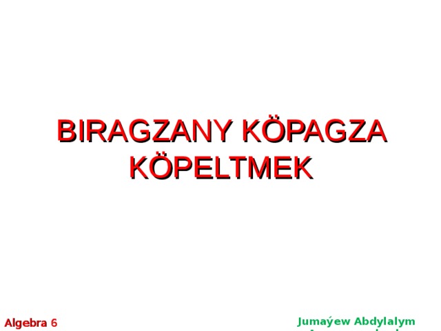 BIRAGZANY KÖPAGZA KÖPELTMEK BIRAGZANY KÖPAGZA KÖPELTMEK BIRAGZANY KÖPAGZA KÖPELTMEK Jumaýew Abdylalym Amanmyradowiç Algebra 6  