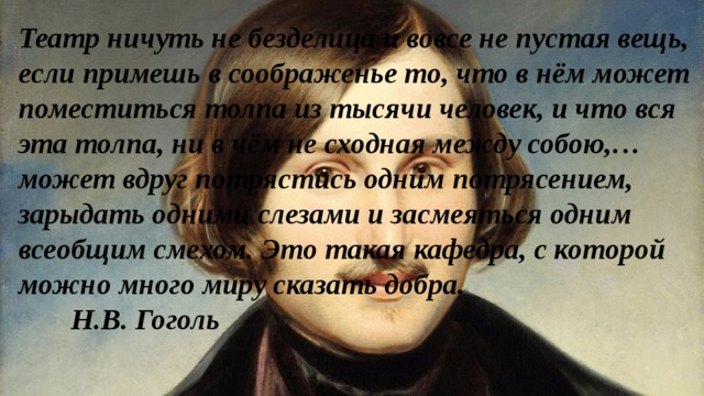 Театр ничуть не безделица и вовсе не пустая вещь, если примешь в соображенье то, что в нём может поместиться толпа из тысячи человек, и что вся эта толпа, ни в чём не сходная между собою,…может вдруг потрястись одним потрясением, зарыдать одними слезами и засмеяться одним всеобщим смехом. Это такая кафедра, с которой можно много миру сказать добра.   Н.В. Гоголь 