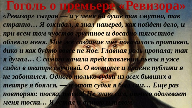 Гоголь о премьере «Ревизора» «Ревизор» сыгран — и у меня на душе так смутно, так странно… Я ожидал, я знал наперед, как пойдет дело, и при всем том чувство грустное и досадно тягостное облекло меня. Мое же создание мне показалось противно, дико и как будто вовсе не мое. Главная роль пропала; так я думал… С самого начала представления пьесы я уже сидел в театре скучный. О восторге и приеме публики я не заботился. Одного только судьи из всех бывших в театре я боялся, — и этот судья я был сам… Еще раз повторяю: тоска, тоска! Не знаю сам, отчего одолевает меня тоска… Я устал и душою и телом. 