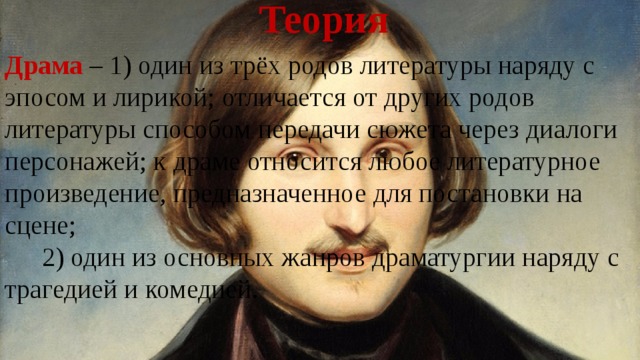 Теория Драма – 1) один из трёх родов литературы наряду с эпосом и лирикой; отличается от других родов литературы способом передачи сюжета через диалоги персонажей; к драме относится любое литературное произведение, предназначенное для постановки на сцене;   2) один из основных жанров драматургии наряду с трагедией и комедией. 