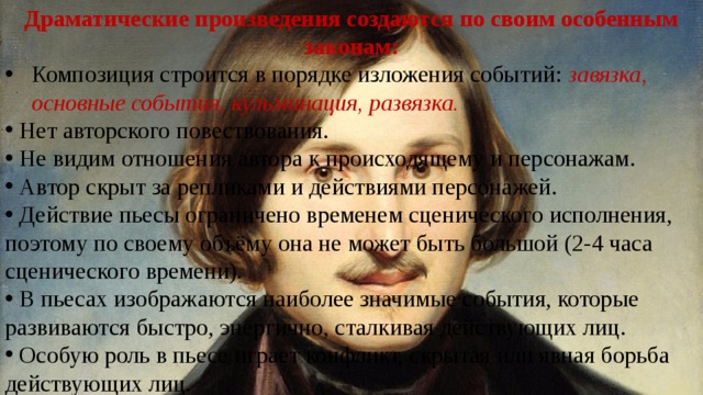 Драматические произведения создаются по своим особенным законам: Композиция строится в порядке изложения событий: завязка, основные события, кульминация, развязка.  Нет авторского повествования.  Не видим отношения автора к происходящему и персонажам.  Автор скрыт за репликами и действиями персонажей.  Действие пьесы ограничено временем сценического исполнения, поэтому по своему объёму она не может быть большой (2-4 часа сценического времени).  В пьесах изображаются наиболее значимые события, которые развиваются быстро, энергично, сталкивая действующих лиц.  Особую роль в пьесе играет конфликт, скрытая или явная борьба действующих лиц. 