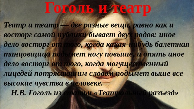 Гоголь и театр Театр и театр — две разные вещи, равно как и восторг самой публики бывает двух родов: иное дело восторг от того, когда какая-нибудь балетная танцовщица подымет ногу повыше, и опять иное дело восторг от того, когда могущественный лицедей потрясающим словом подымет выше все высокие чувства в человеке.  Н.В. Гоголь из статьи «Театральный разъезд» 